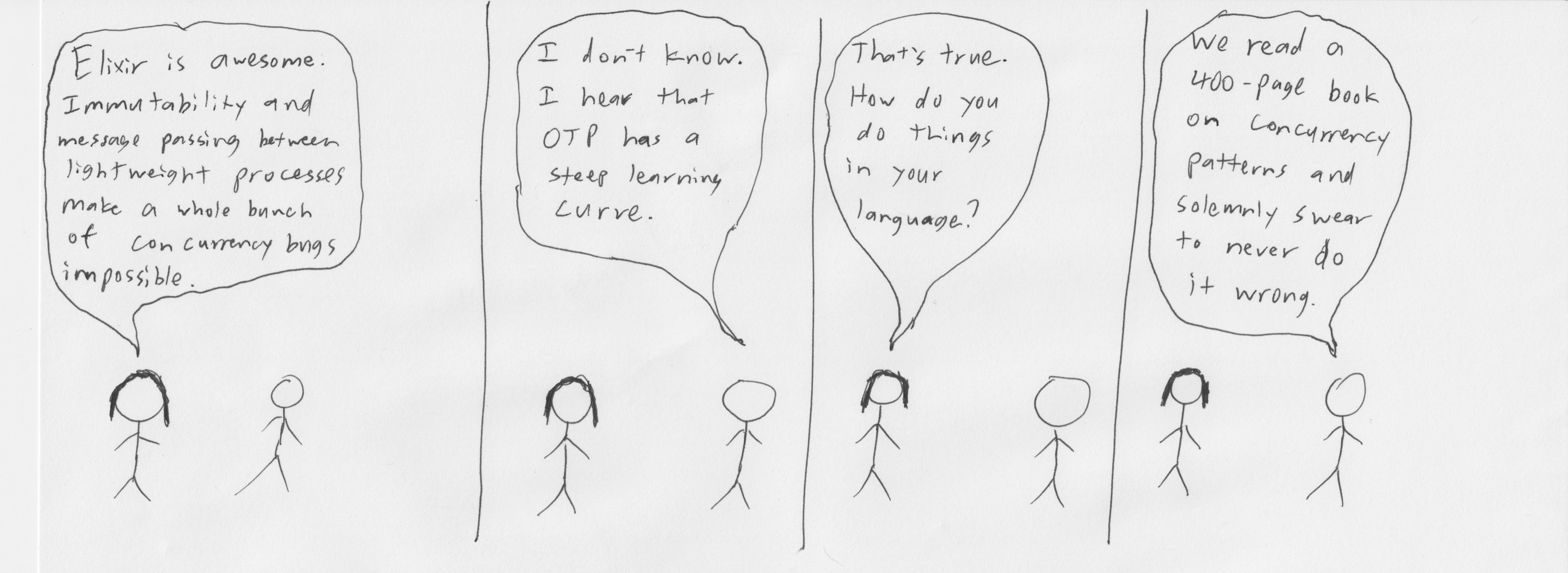 Comic: 'Elixir is awesome. Immutability and message passing between lightweight processes make a whole bunch of concurrency bugs impossible.' 'I don't know. I hear that OTP has a steep learning curve.' 'That's true. How do you do things in your language?' 'We read a 400-page book on concurrency patterns and solemnly swear to never do it wrong.'