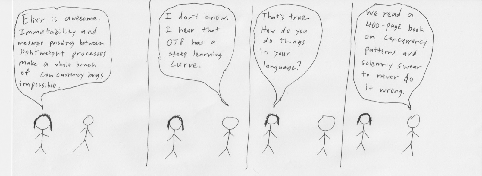 Comic: 'Elixir is awesome. Immutability and message passing between lightweight processes make a whole bunch of concurrency bugs impossible.' 'I don't know. I hear that OTP has a steep learning curve.' 'That's true. How do you do things in your language?' 'We read a 400-page book on concurrency patterns and solemnly swear to never do it wrong.'